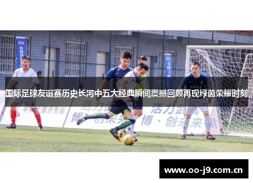 国际足球友谊赛历史长河中五大经典瞬间震撼回顾再现绿茵荣耀时刻 国际足球友谊赛历史长河中五大经典瞬间震撼回顾再现绿茵荣耀时刻